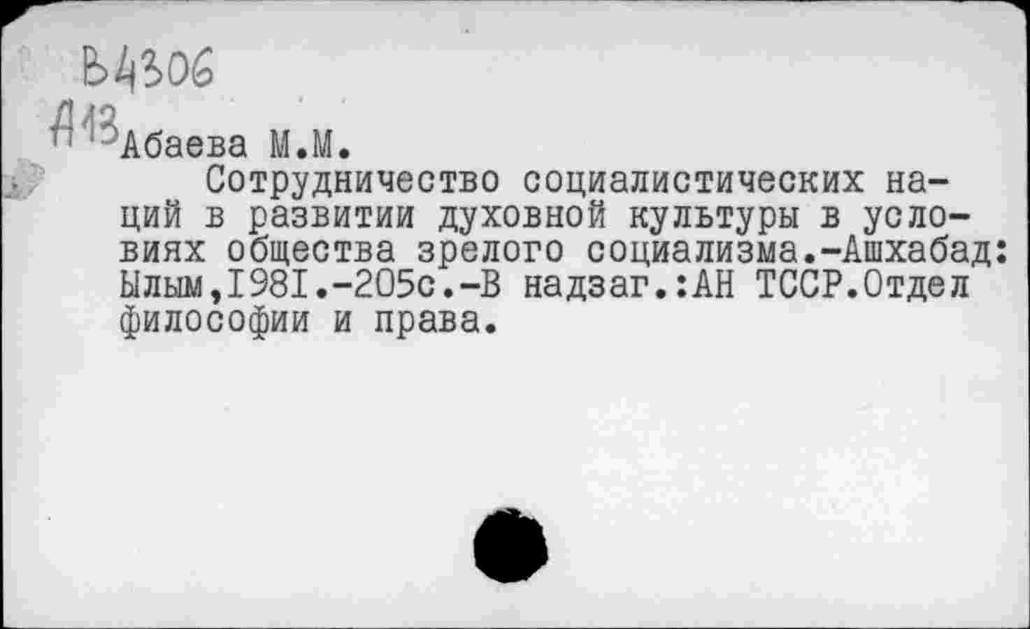 ﻿г ' 'Абаева М.М.
Сотрудничество социалистических наций в развитии духовной культуры в условиях общества зрелого социализма.-Ашхабад Ылым,1981.-205с.-В надзаг.:АН ТССР.Отдел философии и права.